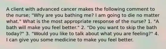 A client with advanced cancer makes the following comment to the nurse; "Why are you bathing me? I am going to die no matter what." What is the most appropriate response of the nurse? 1. "A bath will make you feel better." 2. "Do you want to skip the bath today?" 3. "Would you like to talk about what you are feeling?" 4. I can give you some medicine to make you feel better.