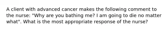 A client with advanced cancer makes the following comment to the nurse: "Why are you bathing me? I am going to die no matter what". What is the most appropriate response of the nurse?