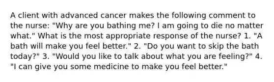 A client with advanced cancer makes the following comment to the nurse: "Why are you bathing me? I am going to die no matter what." What is the most appropriate response of the nurse? 1. "A bath will make you feel better." 2. "Do you want to skip the bath today?" 3. "Would you like to talk about what you are feeling?" 4. "I can give you some medicine to make you feel better."