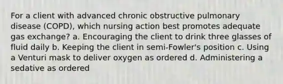 For a client with advanced chronic obstructive pulmonary disease (COPD), which nursing action best promotes adequate gas exchange? a. Encouraging the client to drink three glasses of fluid daily b. Keeping the client in semi-Fowler's position c. Using a Venturi mask to deliver oxygen as ordered d. Administering a sedative as ordered