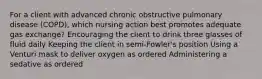 For a client with advanced chronic obstructive pulmonary disease (COPD), which nursing action best promotes adequate gas exchange? Encouraging the client to drink three glasses of fluid daily Keeping the client in semi-Fowler's position Using a Venturi mask to deliver oxygen as ordered Administering a sedative as ordered