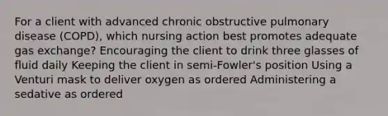 For a client with advanced chronic obstructive pulmonary disease (COPD), which nursing action best promotes adequate gas exchange? Encouraging the client to drink three glasses of fluid daily Keeping the client in semi-Fowler's position Using a Venturi mask to deliver oxygen as ordered Administering a sedative as ordered