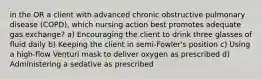 in the OR a client with advanced chronic obstructive pulmonary disease (COPD), which nursing action best promotes adequate gas exchange? a) Encouraging the client to drink three glasses of fluid daily b) Keeping the client in semi-Fowler's position c) Using a high-flow Venturi mask to deliver oxygen as prescribed d) Administering a sedative as prescribed