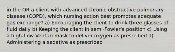 in the OR a client with advanced chronic obstructive pulmonary disease (COPD), which nursing action best promotes adequate gas exchange? a) Encouraging the client to drink three glasses of fluid daily b) Keeping the client in semi-Fowler's position c) Using a high-flow Venturi mask to deliver oxygen as prescribed d) Administering a sedative as prescribed