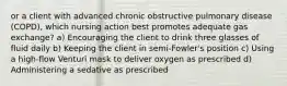 or a client with advanced chronic obstructive pulmonary disease (COPD), which nursing action best promotes adequate gas exchange? a) Encouraging the client to drink three glasses of fluid daily b) Keeping the client in semi-Fowler's position c) Using a high-flow Venturi mask to deliver oxygen as prescribed d) Administering a sedative as prescribed