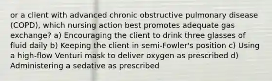 or a client with advanced chronic obstructive pulmonary disease (COPD), which nursing action best promotes adequate gas exchange? a) Encouraging the client to drink three glasses of fluid daily b) Keeping the client in semi-Fowler's position c) Using a high-flow Venturi mask to deliver oxygen as prescribed d) Administering a sedative as prescribed