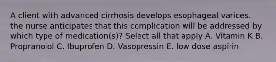 A client with advanced cirrhosis develops esophageal varices. the nurse anticipates that this complication will be addressed by which type of medication(s)? Select all that apply A. Vitamin K B. Propranolol C. Ibuprofen D. Vasopressin E. low dose aspirin