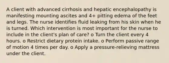 A client with advanced cirrhosis and hepatic encephalopathy is manifesting mounting ascites and 4+ pitting edema of the feet and legs. The nurse identifies fluid leaking from his skin when he is turned. Which intervention is most important for the nurse to include in the client's plan of care? o Turn the client every 4 hours. o Restrict dietary protein intake. o Perform passive range of motion 4 times per day. o Apply a pressure-relieving mattress under the client.