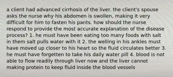 a client had advanced cirrhosis of the liver. the client's spouse asks the nurse why his abdomen is swollen, making it very difficult for him to fasten his pants. how should the nurse respond to provide the most accurate explanation of the disease process? 1. he must have been eating too many foods with salt in them salt pulls water with it 2. the welling in his ankles must have moved up closer to his heart so the fluid circulates better 3. he must have forgetten to take his daily water pill 4. blood is not able to flow readily through liver now and the liver cannot making protein to keep fluid inside the blood vessels