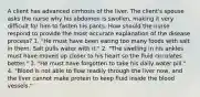 A client has advanced cirrhosis of the liver. The client's spouse asks the nurse why his abdomen is swollen, making it very difficult for him to fasten his pants. How should the nurse respond to provide the most accurate explanation of the disease process? 1. "He must have been eating too many foods with salt in them. Salt pulls water with it." 2. "The swelling in his ankles must have moved up closer to his heart so the fluid circulates better." 3. "He must have forgotten to take his daily water pill." 4. "Blood is not able to flow readily through the liver now, and the liver cannot make protein to keep fluid inside the blood vessels."