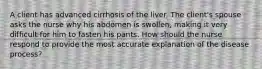 A client has advanced cirrhosis of the liver. The client's spouse asks the nurse why his abdomen is swollen, making it very difficult for him to fasten his pants. How should the nurse respond to provide the most accurate explanation of the disease process?