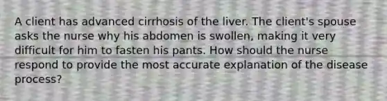 A client has advanced cirrhosis of the liver. The client's spouse asks the nurse why his abdomen is swollen, making it very difficult for him to fasten his pants. How should the nurse respond to provide the most accurate explanation of the disease process?