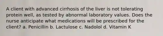 A client with advanced cirrhosis of the liver is not tolerating protein well, as tested by abnormal laboratory values. Does the nurse anticipate what medications will be prescribed for the client? a. Penicillin b. Lactulose c. Nadolol d. Vitamin K