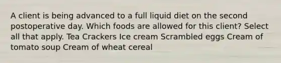 A client is being advanced to a full liquid diet on the second postoperative day. Which foods are allowed for this client? Select all that apply. Tea Crackers Ice cream Scrambled eggs Cream of tomato soup Cream of wheat cereal