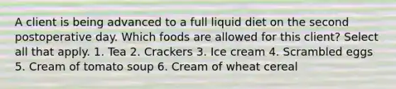 A client is being advanced to a full liquid diet on the second postoperative day. Which foods are allowed for this client? Select all that apply. 1. Tea 2. Crackers 3. Ice cream 4. Scrambled eggs 5. Cream of tomato soup 6. Cream of wheat cereal