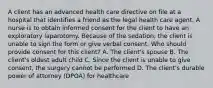 A client has an advanced health care directive on file at a hospital that identifies a friend as the legal health care agent. A nurse is to obtain informed consent for the client to have an exploratory laparotomy. Because of the sedation, the client is unable to sign the form or give verbal consent. Who should provide consent for this client? A. The client's spouse B. The client's oldest adult child C. Since the client is unable to give consent, the surgery cannot be performed D. The client's durable power of attorney (DPOA) for healthcare