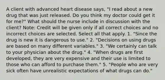 A client with advanced heart disease says, "I read about a new drug that was just released. Do you think my doctor could get it for me?" What should the nurse include in discussion with the client? Note: Credit will be given only if all correct choices and no incorrect choices are selected. Select all that apply. 1. "Since the drug is new it is dangerous to use." 2. "Decisions on using drugs are based on many different variables." 3. "We certainly can talk to your physician about the drug." 4. "When drugs are first developed, they are very expensive and their use is limited to those who can afford to purchase them." 5. "People who are very sick often have unrealistic expectations of what drugs can do."