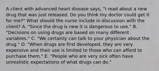 A client with advanced heart disease​ says, "I read about a new drug that was just released. Do you think my doctor could get it for​ me?" What should the nurse include in discussion with the​ client? A. ​"Since the drug is new it is dangerous to​ use." B. ​"Decisions on using drugs are based on many different​ variables." C. ​"We certainly can talk to your physician about the​ drug." D. ​"When drugs are first​ developed, they are very expensive and their use is limited to those who can afford to purchase​ them." E. ​"People who are very sick often have unrealistic expectations of what drugs can​ do."