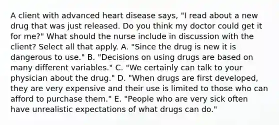 A client with advanced heart disease​ says, "I read about a new drug that was just released. Do you think my doctor could get it for​ me?" What should the nurse include in discussion with the​ client? Select all that apply. A. ​"Since the drug is new it is dangerous to​ use." B. ​"Decisions on using drugs are based on many different​ variables." C. ​"We certainly can talk to your physician about the​ drug." D. ​"When drugs are first​ developed, they are very expensive and their use is limited to those who can afford to purchase​ them." E. ​"People who are very sick often have unrealistic expectations of what drugs can​ do."