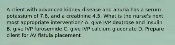 A client with advanced kidney disease and anuria has a serum potassium of 7.8, and a creatinine 4.5. What is the nurse's next most appropriate intervention? A. give IVP dextrose and insulin B. give IVP furosemide C. give IVP calcium gluconate D. Prepare client for AV fistula placement