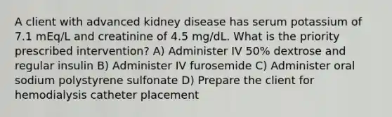 A client with advanced kidney disease has serum potassium of 7.1 mEq/L and creatinine of 4.5 mg/dL. What is the priority prescribed intervention? A) Administer IV 50% dextrose and regular insulin B) Administer IV furosemide C) Administer oral sodium polystyrene sulfonate D) Prepare the client for hemodialysis catheter placement