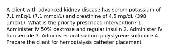 A client with advanced kidney disease has serum potassium of 7.1 mEq/L (7.1 mmol/L) and creatinine of 4.5 mg/dL (398 µmol/L). What is the priority prescribed intervention? 1. Administer IV 50% dextrose and regular insulin 2. Administer IV furosemide 3. Administer oral sodium polystyrene sulfonate 4. Prepare the client for hemodialysis catheter placement