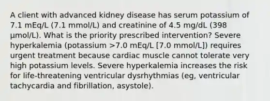 A client with advanced kidney disease has serum potassium of 7.1 mEq/L (7.1 mmol/L) and creatinine of 4.5 mg/dL (398 µmol/L). What is the priority prescribed intervention? Severe hyperkalemia (potassium >7.0 mEq/L [7.0 mmol/L]) requires urgent treatment because cardiac muscle cannot tolerate very high potassium levels. Severe hyperkalemia increases the risk for life-threatening ventricular dysrhythmias (eg, ventricular tachycardia and fibrillation, asystole).