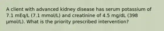 A client with advanced kidney disease has serum potassium of 7.1 mEq/L (7.1 mmol/L) and creatinine of 4.5 mg/dL (398 µmol/L). What is the priority prescribed intervention?