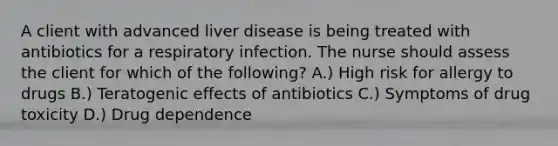 A client with advanced liver disease is being treated with antibiotics for a respiratory infection. The nurse should assess the client for which of the following? A.) High risk for allergy to drugs B.) Teratogenic effects of antibiotics C.) Symptoms of drug toxicity D.) Drug dependence