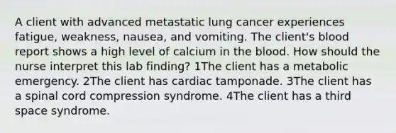 A client with advanced metastatic lung cancer experiences fatigue, weakness, nausea, and vomiting. The client's blood report shows a high level of calcium in the blood. How should the nurse interpret this lab finding? 1The client has a metabolic emergency. 2The client has cardiac tamponade. 3The client has a spinal cord compression syndrome. 4The client has a third space syndrome.