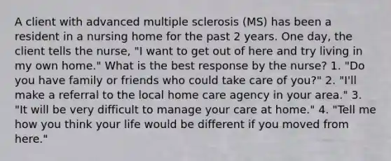 A client with advanced multiple sclerosis (MS) has been a resident in a nursing home for the past 2 years. One day, the client tells the nurse, "I want to get out of here and try living in my own home." What is the best response by the nurse? 1. "Do you have family or friends who could take care of you?" 2. "I'll make a referral to the local home care agency in your area." 3. "It will be very difficult to manage your care at home." 4. "Tell me how you think your life would be different if you moved from here."