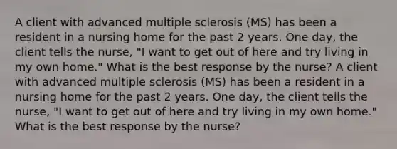 A client with advanced multiple sclerosis (MS) has been a resident in a nursing home for the past 2 years. One day, the client tells the nurse, "I want to get out of here and try living in my own home." What is the best response by the nurse? A client with advanced multiple sclerosis (MS) has been a resident in a nursing home for the past 2 years. One day, the client tells the nurse, "I want to get out of here and try living in my own home." What is the best response by the nurse?