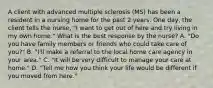 A client with advanced multiple sclerosis (MS) has been a resident in a nursing home for the past 2 years. One day, the client tells the nurse, "I want to get out of here and try living in my own home." What is the best response by the nurse? A. "Do you have family members or friends who could take care of you?" B. "I'll make a referral to the local home care agency in your area." C. "It will be very difficult to manage your care at home." D. "Tell me how you think your life would be different if you moved from here."