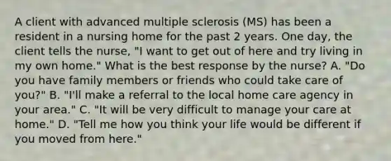 A client with advanced multiple sclerosis (MS) has been a resident in a nursing home for the past 2 years. One day, the client tells the nurse, "I want to get out of here and try living in my own home." What is the best response by the nurse? A. "Do you have family members or friends who could take care of you?" B. "I'll make a referral to the local home care agency in your area." C. "It will be very difficult to manage your care at home." D. "Tell me how you think your life would be different if you moved from here."