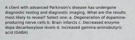 A client with advanced Parkinson's disease has undergone diagnostic testing and diagnostic imaging. What are the results most likely to reveal? Select one: a. Degeneration of dopamine-producing nerve cells b. Brain infarcts c. Decreased enzyme dopa decarboxylase levels d. Increased gamma-aminobutyric acid (GABA)