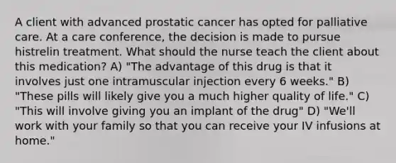 A client with advanced prostatic cancer has opted for palliative care. At a care conference, the decision is made to pursue histrelin treatment. What should the nurse teach the client about this medication? A) "The advantage of this drug is that it involves just one intramuscular injection every 6 weeks." B) "These pills will likely give you a much higher quality of life." C) "This will involve giving you an implant of the drug" D) "We'll work with your family so that you can receive your IV infusions at home."