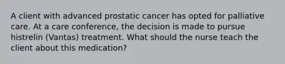 A client with advanced prostatic cancer has opted for palliative care. At a care conference, the decision is made to pursue histrelin (Vantas) treatment. What should the nurse teach the client about this medication?