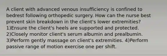 A client with advanced venous insufficiency is confined to bedrest following orthopedic surgery. How can the nurse best prevent skin breakdown in the client's lower extremities? 1)Ensure the client's heels are supported and protected. 2)Closely monitor client's serum albumin and prealbumin. 3)Perform gently massage on client's extremities. 4)Perform passive range of motion exercise one per shift.