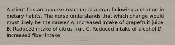 A client has an adverse reaction to a drug following a change in dietary habits. The nurse understands that which change would most likely be the​ cause? A. Increased intake of grapefruit juice B. Reduced intake of citrus fruit C. Reduced intake of alcohol D. Increased fiber intake