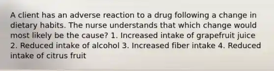 A client has an adverse reaction to a drug following a change in dietary habits. The nurse understands that which change would most likely be the cause? 1. Increased intake of grapefruit juice 2. Reduced intake of alcohol 3. Increased fiber intake 4. Reduced intake of citrus fruit