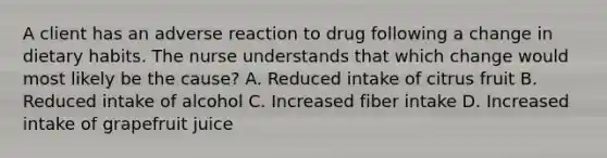 A client has an adverse reaction to drug following a change in dietary habits. The nurse understands that which change would most likely be the cause? A. Reduced intake of citrus fruit B. Reduced intake of alcohol C. Increased fiber intake D. Increased intake of grapefruit juice