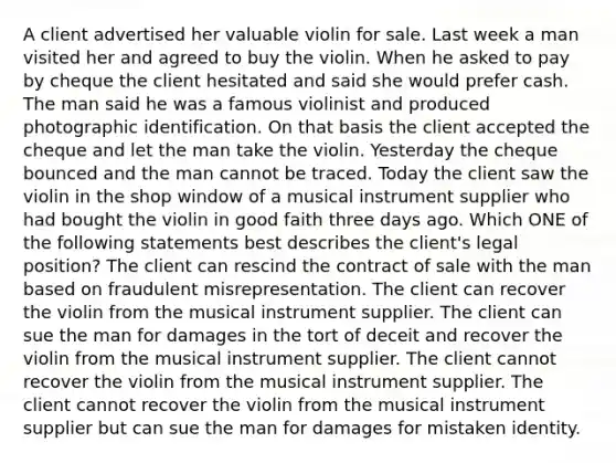 A client advertised her valuable violin for sale. Last week a man visited her and agreed to buy the violin. When he asked to pay by cheque the client hesitated and said she would prefer cash. The man said he was a famous violinist and produced photographic identification. On that basis the client accepted the cheque and let the man take the violin. Yesterday the cheque bounced and the man cannot be traced. Today the client saw the violin in the shop window of a musical instrument supplier who had bought the violin in good faith three days ago. Which ONE of the following statements best describes the client's legal position? The client can rescind the contract of sale with the man based on fraudulent misrepresentation. The client can recover the violin from the musical instrument supplier. The client can sue the man for damages in the tort of deceit and recover the violin from the musical instrument supplier. The client cannot recover the violin from the musical instrument supplier. The client cannot recover the violin from the musical instrument supplier but can sue the man for damages for mistaken identity.