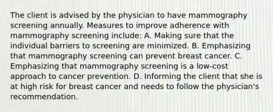 The client is advised by the physician to have mammography screening annually. Measures to improve adherence with mammography screening include: A. Making sure that the individual barriers to screening are minimized. B. Emphasizing that mammography screening can prevent breast cancer. C. Emphasizing that mammography screening is a low-cost approach to cancer prevention. D. Informing the client that she is at high risk for breast cancer and needs to follow the physician's recommendation.