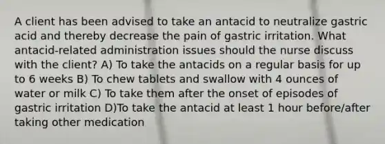 A client has been advised to take an antacid to neutralize gastric acid and thereby decrease the pain of gastric irritation. What antacid-related administration issues should the nurse discuss with the client? A) To take the antacids on a regular basis for up to 6 weeks B) To chew tablets and swallow with 4 ounces of water or milk C) To take them after the onset of episodes of gastric irritation D)To take the antacid at least 1 hour before/after taking other medication