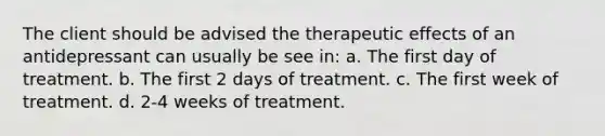 The client should be advised the therapeutic effects of an antidepressant can usually be see in: a. The first day of treatment. b. The first 2 days of treatment. c. The first week of treatment. d. 2-4 weeks of treatment.