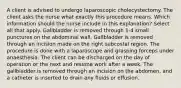 A client is advised to undergo laparoscopic cholecystectomy. The client asks the nurse what exactly this procedure means. Which information should the nurse include in this explanation? Select all that apply. Gallbladder is removed through 1-4 small punctures on the abdominal wall. Gallbladder is removed through an incision made on the right subcostal region. The procedure is done with a laparoscope and grasping forceps under anaesthesia. The client can be discharged on the day of operation or the next and resume work after a week. The gallbladder is removed through an incision on the abdomen, and a catheter is inserted to drain any fluids or effusion.