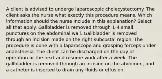 A client is advised to undergo laparoscopic cholecystectomy. The client asks the nurse what exactly this procedure means. Which information should the nurse include in this explanation? Select all that apply. Gallbladder is removed through 1-4 small punctures on the abdominal wall. Gallbladder is removed through an incision made on the right subcostal region. The procedure is done with a laparoscope and grasping forceps under anaesthesia. The client can be discharged on the day of operation or the next and resume work after a week. The gallbladder is removed through an incision on the abdomen, and a catheter is inserted to drain any fluids or effusion.