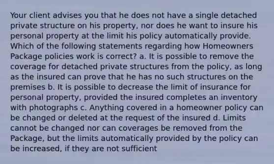 Your client advises you that he does not have a single detached private structure on his property, nor does he want to insure his personal property at the limit his policy automatically provide. Which of the following statements regarding how Homeowners Package policies work is correct? a. It is possible to remove the coverage for detached private structures from the policy, as long as the insured can prove that he has no such structures on the premises b. It is possible to decrease the limit of insurance for personal property, provided the insured completes an inventory with photographs c. Anything covered in a homeowner policy can be changed or deleted at the request of the insured d. Limits cannot be changed nor can coverages be removed from the Package, but the limits automatically provided by the policy can be increased, if they are not sufficient