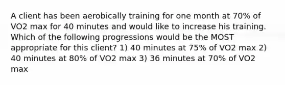 A client has been aerobically training for one month at 70% of VO2 max for 40 minutes and would like to increase his training. Which of the following progressions would be the MOST appropriate for this client? 1) 40 minutes at 75% of VO2 max 2) 40 minutes at 80% of VO2 max 3) 36 minutes at 70% of VO2 max