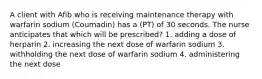 A client with Afib who is receiving maintenance therapy with warfarin sodium (Coumadin) has a (PT) of 30 seconds. The nurse anticipates that which will be prescribed? 1. adding a dose of herparin 2. increasing the next dose of warfarin sodium 3. withholding the next dose of warfarin sodium 4. administering the next dose